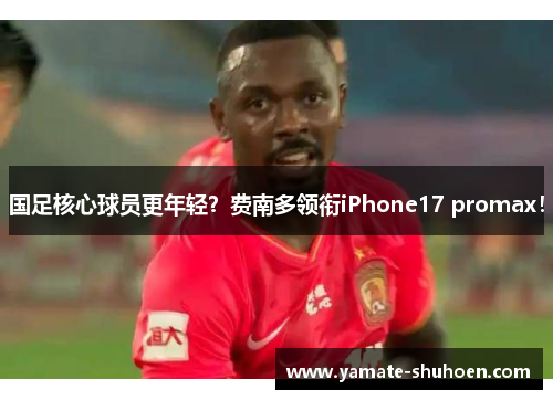 国足核心球员更年轻？费南多领衔iPhone17 promax！