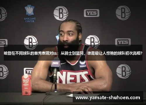 哈登在不同球队的首秀表现对比：从骑士到篮网，谁是最让人惊艳的球队初次亮相？